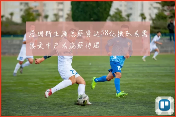詹姆斯生涯总薪资达58亿换队或需接受中产或底薪待遇