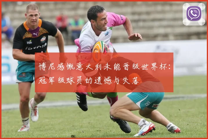 博尼感慨意大利未能晋级世界杯：冠军级球员的遗憾与失落