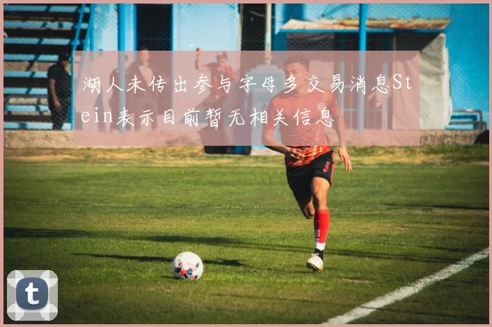 湖人未传出参与字母多交易消息Stein表示目前暂无相关信息