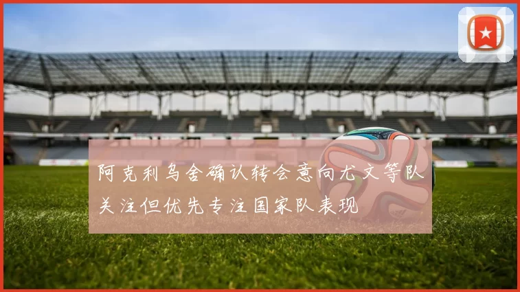 阿克利乌舍确认转会意向尤文等队关注但优先专注国家队表现