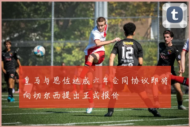 皇马与恩佐达成六年合同协议即将向切尔西提出正式报价