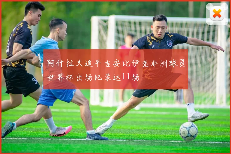阿什拉夫追平吉安比伊克非洲球员世界杯出场纪录达11场