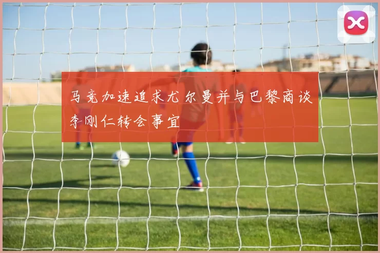 马竞加速追求尤尔曼并与巴黎商谈李刚仁转会事宜