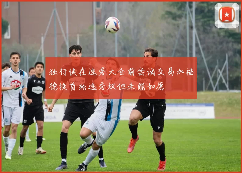独行侠在选秀大会前尝试交易加福德换首轮选秀权但未能如愿