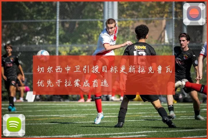 切尔西中卫引援目标更新拉克鲁瓦优先于拉蒙成首选