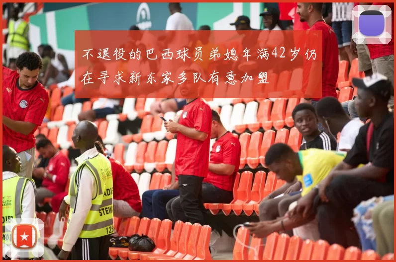 不退役的巴西球员弟媳年满42岁仍在寻求新东家多队有意加盟