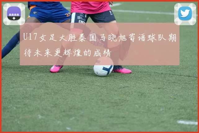 U17女足大胜泰国马晓旭寄语球队期待未来更辉煌的成绩