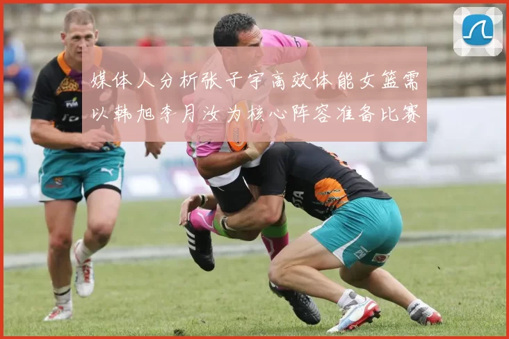媒体人分析张子宇高效体能女篮需以韩旭李月汝为核心阵容准备比赛