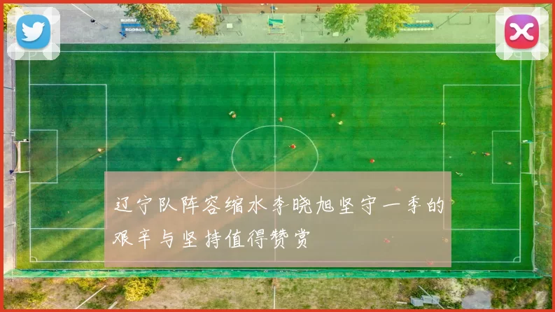 辽宁队阵容缩水李晓旭坚守一季的艰辛与坚持值得赞赏