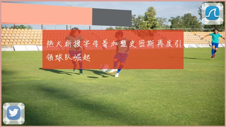 热火新援字母哥加盟史密斯再度引领球队崛起
