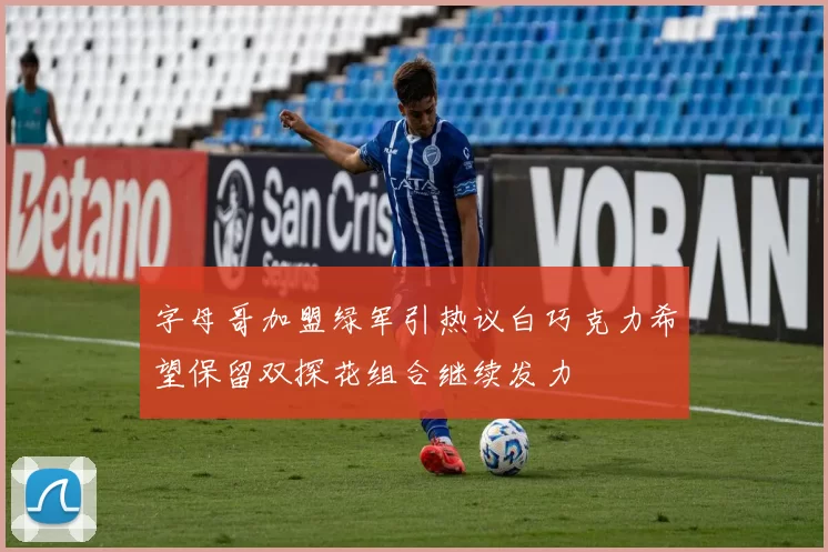 字母哥加盟绿军引热议白巧克力希望保留双探花组合继续发力
