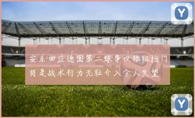 安东回应德国第二球争议称阻挡门将是战术行为无耻介入令人失望