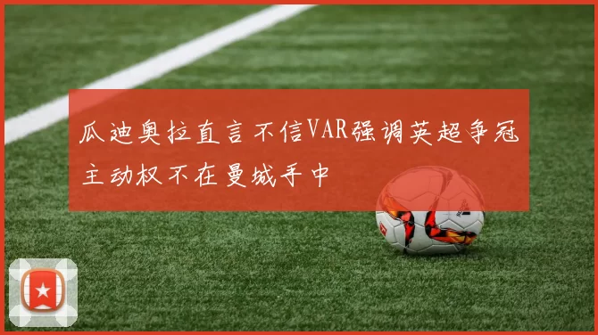 瓜迪奥拉直言不信VAR强调英超争冠主动权不在曼城手中