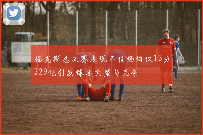 福克斯总决赛表现不佳场均仅13分229亿引发球迷失望与无奈