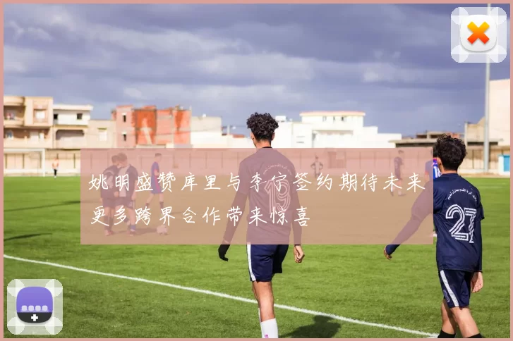 姚明盛赞库里与李宁签约期待未来更多跨界合作带来惊喜