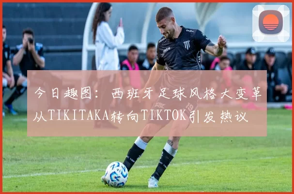 今日趣图：西班牙足球风格大变革从TIKITAKA转向TIKTOK引发热议