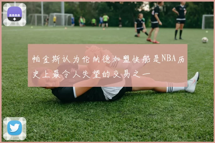 帕金斯认为伦纳德加盟快船是NBA历史上最令人失望的交易之一