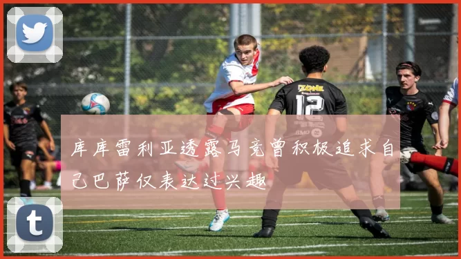 库库雷利亚透露马竞曾积极追求自己巴萨仅表达过兴趣
