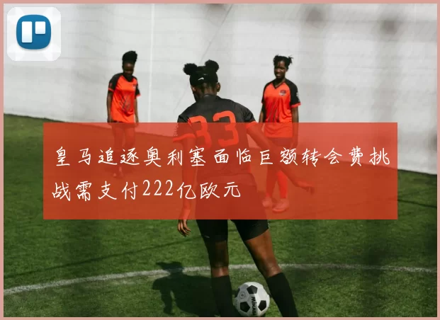皇马追逐奥利塞面临巨额转会费挑战需支付222亿欧元