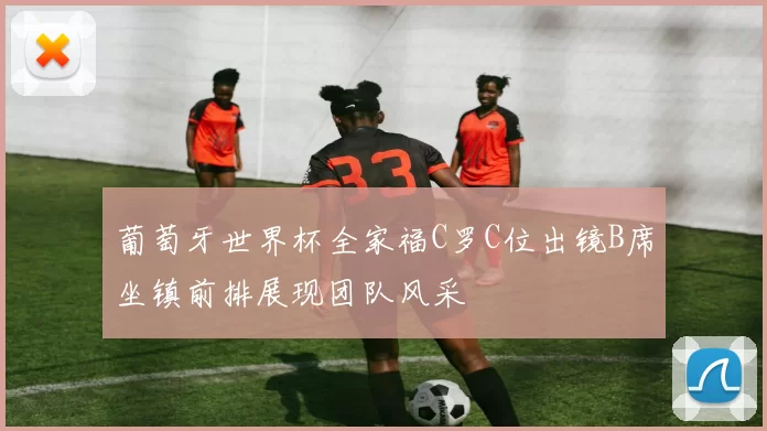 葡萄牙世界杯全家福C罗C位出镜B席坐镇前排展现团队风采