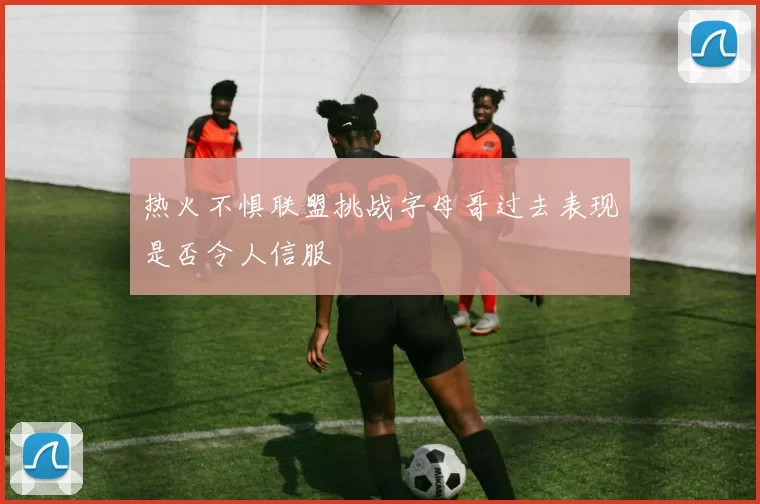 热火不惧联盟挑战字母哥过去表现是否令人信服