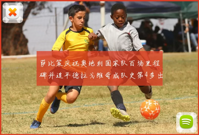 萨比策庆祝奥地利国家队百场里程碑并追平德拉戈维奇成队史第4多出场者
