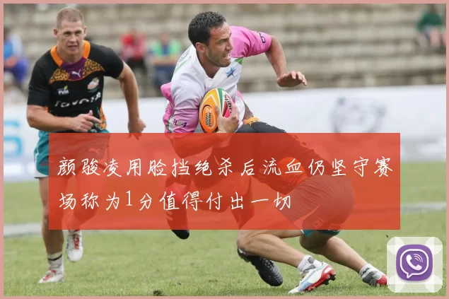 颜骏凌用脸挡绝杀后流血仍坚守赛场称为1分值得付出一切